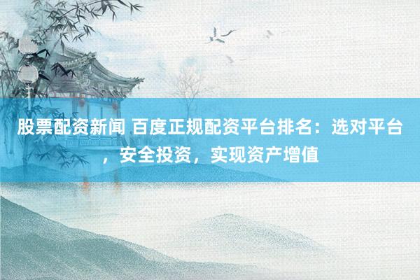 股票配资新闻 百度正规配资平台排名：选对平台，安全投资，实现资产增值