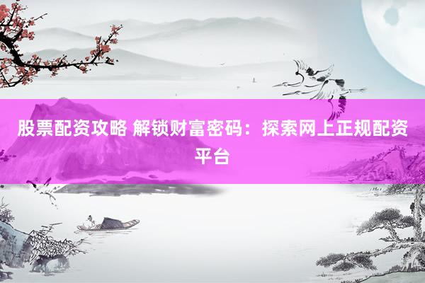 股票配资攻略 解锁财富密码：探索网上正规配资平台