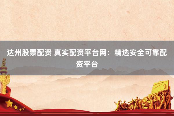 达州股票配资 真实配资平台网：精选安全可靠配资平台