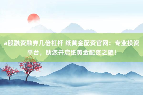 a股融资融券几倍杠杆 纸黄金配资官网：专业投资平台，助您开启纸黄金配资之旅！