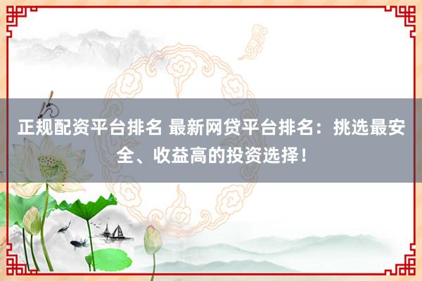 正规配资平台排名 最新网贷平台排名：挑选最安全、收益高的投资选择！