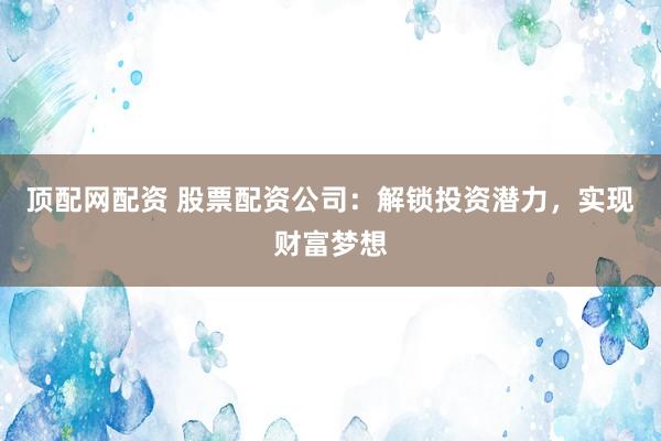 顶配网配资 股票配资公司：解锁投资潜力，实现财富梦想