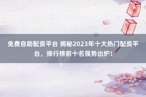 免费自助配资平台 揭秘2023年十大热门配资平台，排行榜前十名强势出炉！
