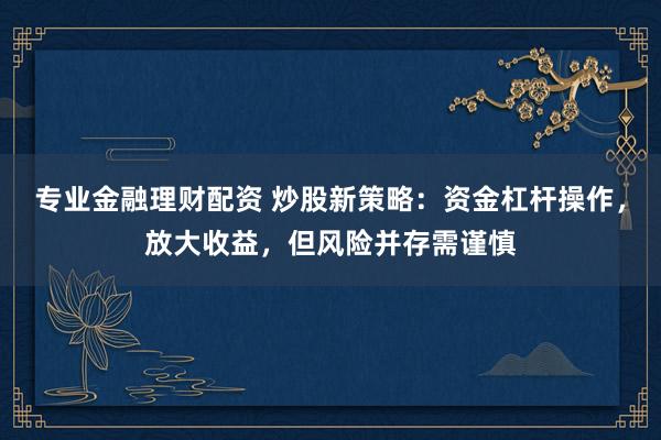 专业金融理财配资 炒股新策略：资金杠杆操作，放大收益，但风险并存需谨慎