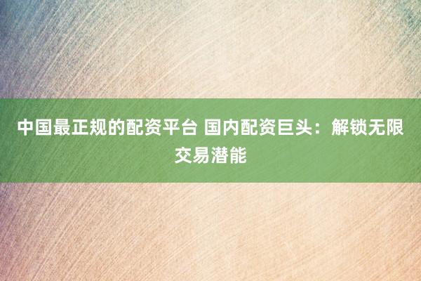 中国最正规的配资平台 国内配资巨头：解锁无限交易潜能