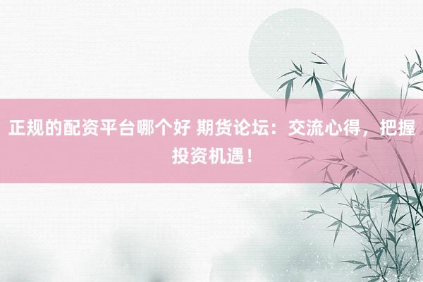 正规的配资平台哪个好 期货论坛：交流心得，把握投资机遇！