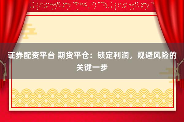 证券配资平台 期货平仓：锁定利润，规避风险的关键一步