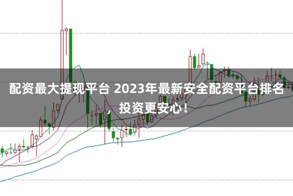 配资最大提现平台 2023年最新安全配资平台排名，投资更安心！