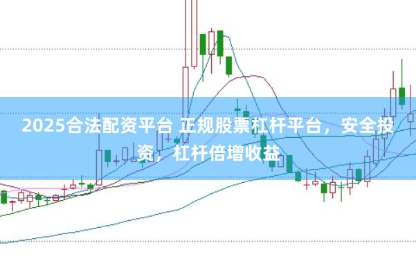 2025合法配资平台 正规股票杠杆平台，安全投资，杠杆倍增收益