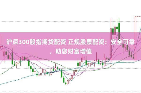 沪深300股指期货配资 正规股票配资：安全可靠，助您财富增值