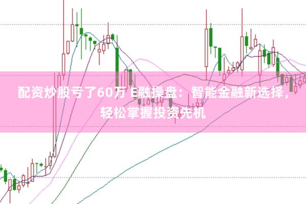 配资炒股亏了60万 E融操盘：智能金融新选择，轻松掌握投资先机