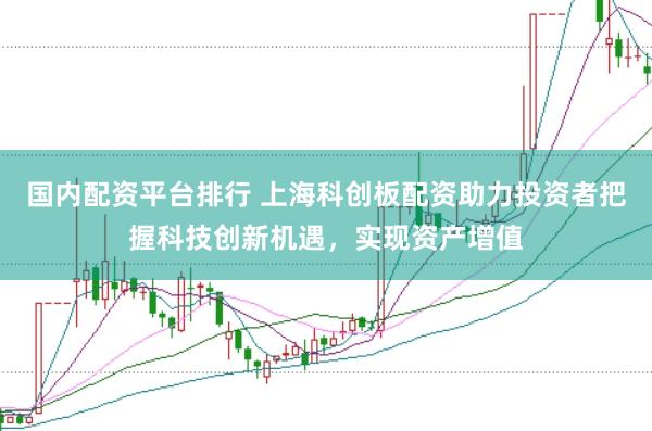 国内配资平台排行 上海科创板配资助力投资者把握科技创新机遇，实现资产增值