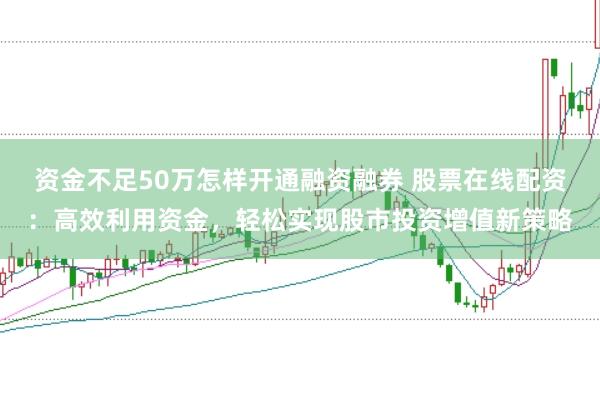 资金不足50万怎样开通融资融券 股票在线配资：高效利用资金，轻松实现股市投资增值新策略