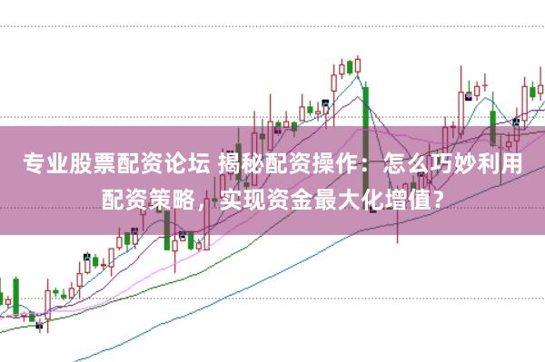 专业股票配资论坛 揭秘配资操作：怎么巧妙利用配资策略，实现资金最大化增值？