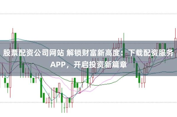 股票配资公司网站 解锁财富新高度：下载配资服务APP，开启投资新篇章