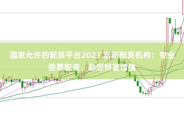 国家允许的配资平台2023 富新配资机构：专业股票配资，助您财富增值