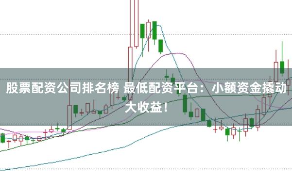 股票配资公司排名榜 最低配资平台：小额资金撬动大收益！