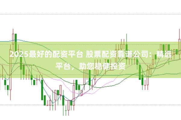 2025最好的配资平台 股票配资靠谱公司：精选平台，助您稳健投资