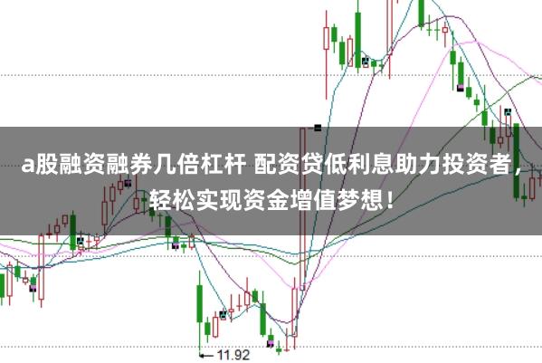 a股融资融券几倍杠杆 配资贷低利息助力投资者，轻松实现资金增值梦想！