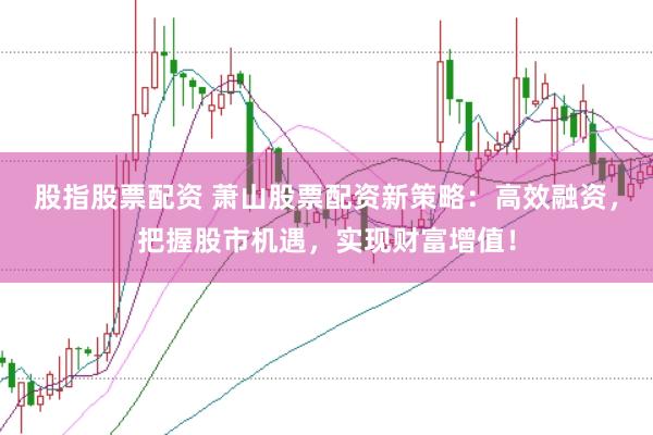 股指股票配资 萧山股票配资新策略：高效融资，把握股市机遇，实现财富增值！