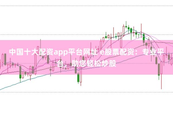 中国十大配资app平台网址 e股票配资：专业平台，助您轻松炒股