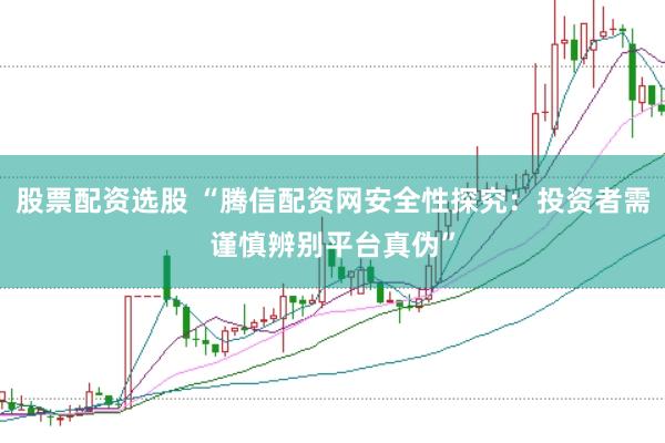 股票配资选股 “腾信配资网安全性探究：投资者需谨慎辨别平台真伪”
