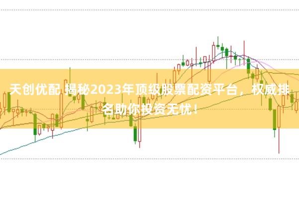 天创优配 揭秘2023年顶级股票配资平台，权威排名助你投资无忧！