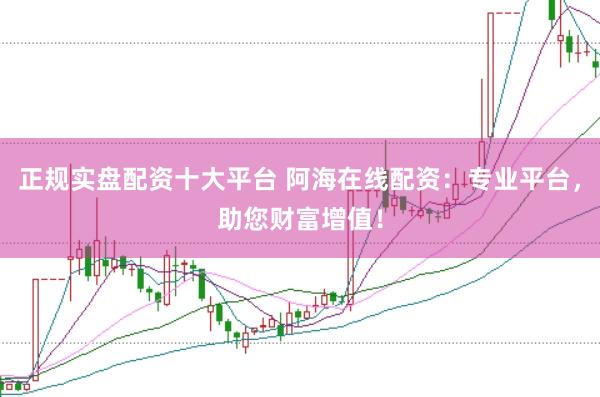 正规实盘配资十大平台 阿海在线配资：专业平台，助您财富增值！