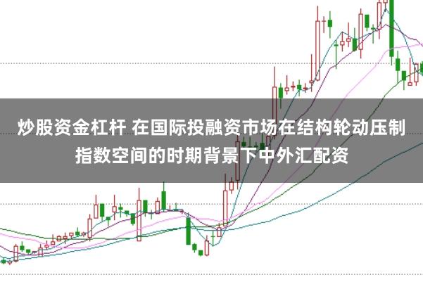 炒股资金杠杆 在国际投融资市场在结构轮动压制指数空间的时期背景下中外汇配资