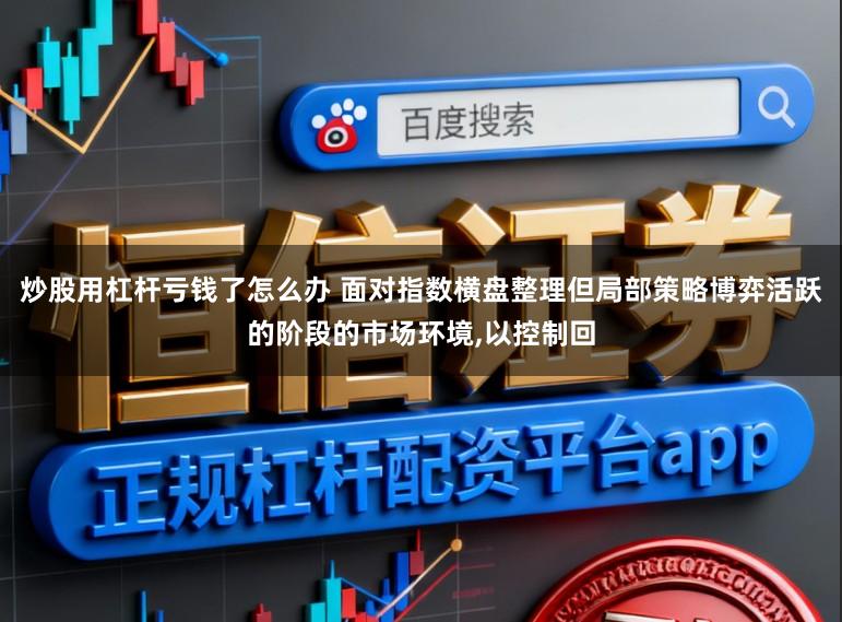 炒股用杠杆亏钱了怎么办 面对指数横盘整理但局部策略博弈活跃的阶段的市场环境，以控制回