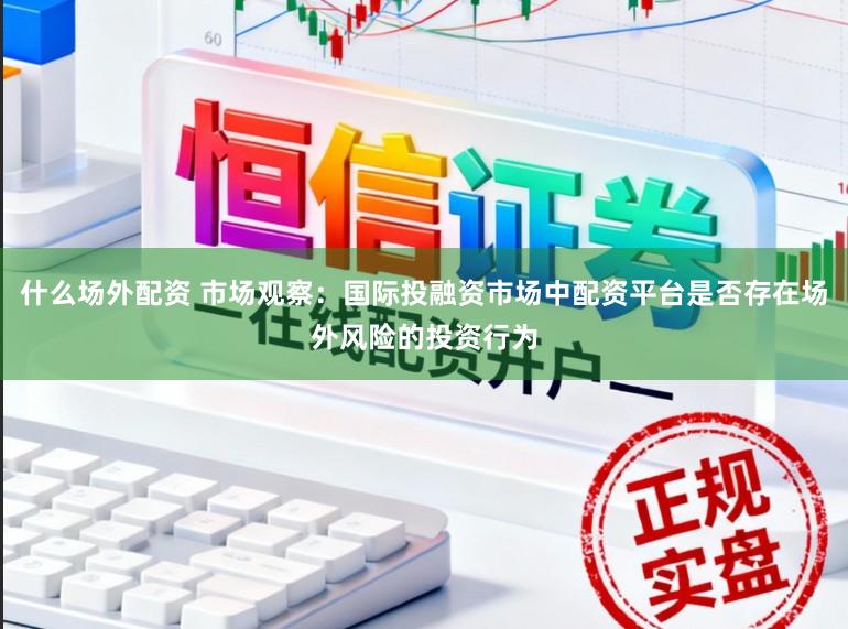 什么场外配资 市场观察：国际投融资市场中配资平台是否存在场外风险的投资行为