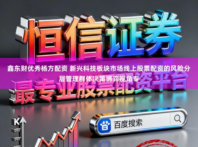 鑫东财优秀杨方配资 新兴科技板块市场线上股票配资的风险分层管理群体决策博弈视角专