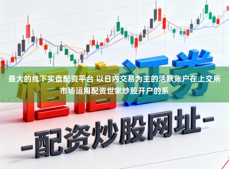 最大的线下实盘配资平台 以日内交易为主的活跃账户在上交所市场运用配资世家炒股开户的系