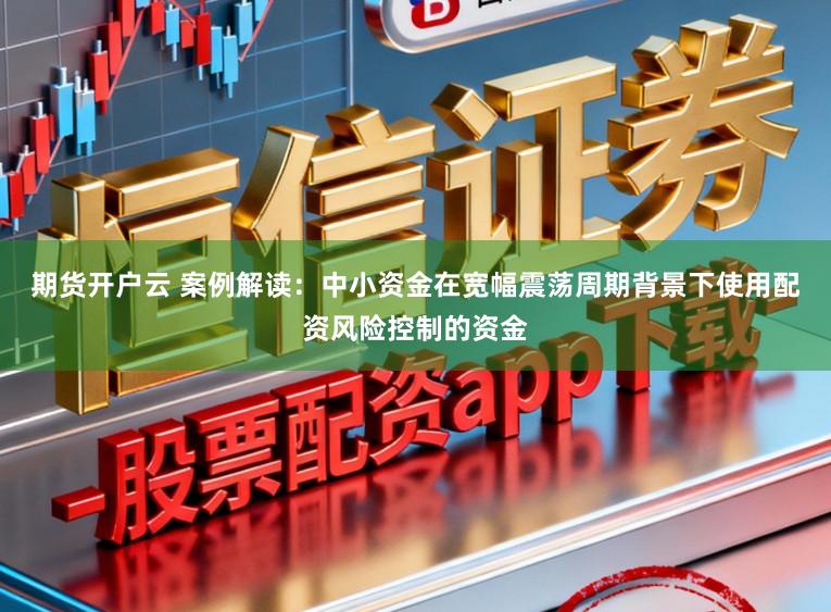 期货开户云 案例解读：中小资金在宽幅震荡周期背景下使用配资风险控制的资金