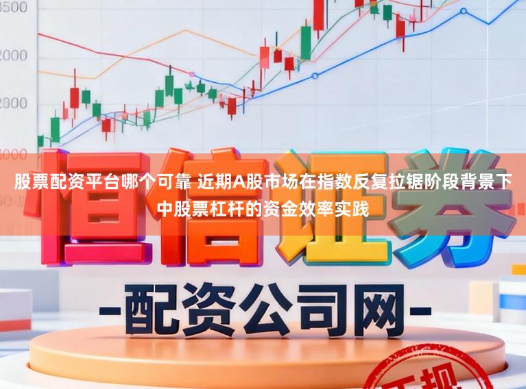 股票配资平台哪个可靠 近期A股市场在指数反复拉锯阶段背景下中股票杠杆的资金效率实践