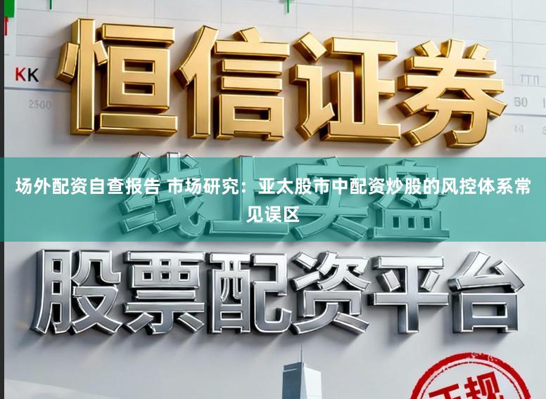 场外配资自查报告 市场研究：亚太股市中配资炒股的风控体系常见误区
