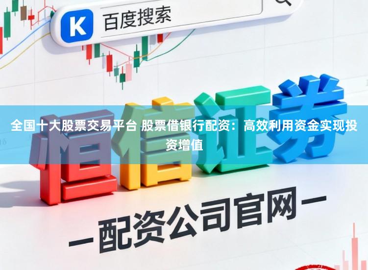 全国十大股票交易平台 股票借银行配资：高效利用资金实现投资增值