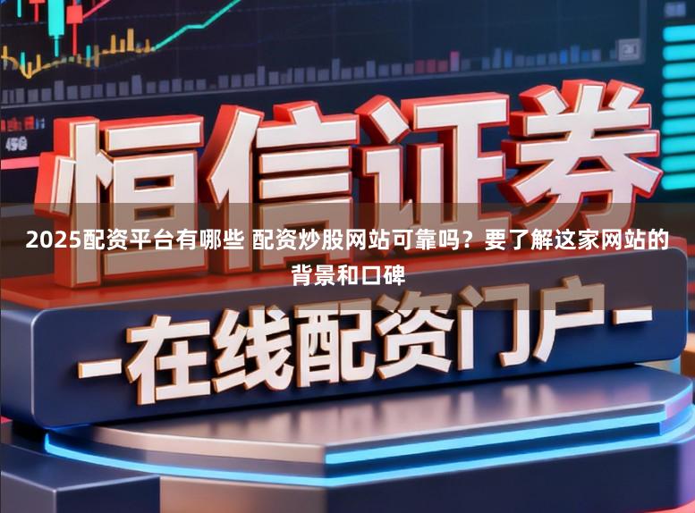2025配资平台有哪些 配资炒股网站可靠吗?要了解这家网站的背景和口碑